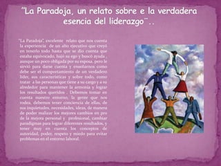 ¨ ”La Paradoja, un relato sobre e la verdadera esencia del liderazgo¨..     “La Paradoja”, excelente  relato que nos cuenta la experiencia  de un alto ejecutivo que creyó en tenerlo todo hasta que se dio cuenta que estaba equivocado, bajó su ego y buscó ayuda , aunque un poco obligada por su esposa, pero le sirvió para darse cuenta y enseñarnos como debe ser el comportamiento de un verdadero líder, sus características y sobre todo, como tratar  a las personas que tiene a su cargo y a su alrededor para mantener la armonía y lograr los resultados queridos . Debemos tomar en cuenta nuestro entorno, la gente que nos rodea, debemos tener conciencia de ellas, de sus inquietudes, necesidades, ideas, de manera de poder realizar los mejores cambios en pro de la mejora personal y  profesional, cambiar paradigmas para lograr diferentes resultados, y tener muy en cuenta los conceptos de autoridad, poder, respeto y miedo para evitar problemas en el entorno laboral.