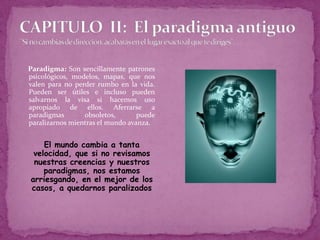 CAPITULO  II:  El paradigma antiguo ¨Si no cambias de dirección, acabarás en el lugar exacto al que te diriges¨. ...Paradigma: Son sencillamente patrones psicológicos, modelos, mapas, que nos valen para no perder rumbo en la vida. Pueden ser útiles e incluso pueden salvarnos la visa si hacemos uso apropiado de ellos. Aferrarse a paradigmas obsoletos, puede paralizarnos mientras el mundo avanza.	El mundo cambia a tanta velocidad, que si no revisamos nuestras creencias y nuestros paradigmas, nos estamos arriesgando, en el mejor de los casos, a quedarnos paralizados