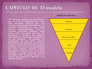 CAPITULO  III:  El modelo ¨El  que  quiera  ser el primero debe antes ser servidor. Si quieres mandar tienes que servir¨. ...MODELO DE LIDERAZGOLiderazgoAutoridadServicio y sacrificio    Amor   Voluntad   ¨ El Liderazgo empieza con la voluntad, que es la única capacidad que, como seres humanos, tenemos para que nuestras acciones sean consecuentes con nuestras intenciones y para elegir nuestro comportamiento. Con la voluntad adecuada, podemos elegir amar, verbo que tiene que ver con identificar y satisfacer las legítimas necesidades, no los deseos, de aquellos a los que dirigimos. Al satisfacer las necesidades de los otros, estamos llamándolos por definición, a servirles e incluso a sacrificarnos por ellos. Cuando servimos a los otros y nos sacrificamos por ellos, estamos forjando nuestra autoridad o influencia, por la Ley de la Cosecha; y cuando forjamos nuestra autoridad sobre la gente, entonces es cuando nos ganamos el derecho a ser llamado líderes..¨