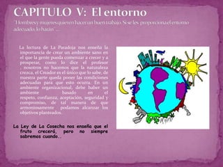 CAPITULO  V:  El entorno¨Hombres y mujeres quieren hacer un buen trabajo. Si se les proporciona el entorno adecuado, lo harán¨....La lectura de La Paradoja nos enseña la importancia de crear un ambiente sano en el que la gente pueda comenzar a crecer y a prosperar, como lo dice el profesor , nosotros no hacemos que la naturaleza crezca, el Creador es el único que lo sabe, de nuestra parte queda poner las condiciones adecuadas para que esto ocurra. En un ambiente organizacional, debe haber un ambiente  basado en el respeto, confianza, aceptación, seguridad y compromiso, de tal manera de que armoniosamente  podamos alcanzar los objetivos planteados.La Ley de La Cosecha nos enseña que el fruto crecerá, pero no siempre sabremos cuando..