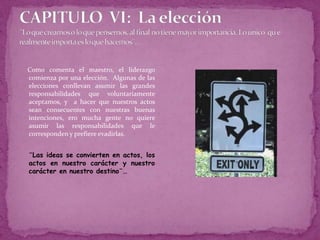 CAPITULO  VI:  La elección¨Lo que creamos o lo que pensemos, al final no tiene mayor importancia. Lo único  qu e realmente importa es lo que hacemos¨…Como comenta el maestro, el liderazgo comienza por una elección.  Algunas de las elecciones conllevan asumir las grandes responsabilidades que voluntariamente aceptamos, y  a hacer que nuestros actos sean consecuentes con nuestras buenas intenciones, ero mucha gente no quiere asumir las responsabilidades que le corresponden y prefiere evadirlas.¨Las ideas se convierten en actos, los actos en nuestro carácter y nuestro carácter en nuestro destino¨…