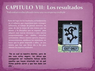 CAPITULO  VII:  Los resultados¨Todo esfuerzo disciplinado tiene una recompensa múltiple¨…Parte del logro de los resultados, se fundamenta  en el esfuerzo que requerimos para conseguir influencia, el trabajo de prestar atención, de amar, de dar lo mejor de uno mismo por los demás, y la disciplina que se requiere  para adquirir esas nuevas destrezas y esos nuevos comportamientos; ser afables, escuchar activamente, ofrecer nuestro aprecio, elogios y reconocimientos, establecer los estándares, en hacer que la gente responda a ellos… es una misión que hay que llevar día a día para obtener los mejores resultados.	¨No se cual es nuestro destino, pero de una cosa estoy seguro, los únicos que  conseguirán ser realmente felices serán aquellos que hayan intentado ver en qué forma podrán servir y que han dado con ella¨…