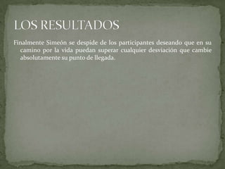 Finalmente Simeón se despide de los participantes deseando que en su camino por la vida puedan superar cualquier desviación que cambie absolutamente su punto de llegada.LOS RESULTADOS