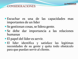 LA PARADOJA
  CONSIDERACIONES



 Escuchar es una de las capacidades mas
  importantes de un líder
 Se gestionan cosas, se lidera gente.
 Se debe dar importancia a las relaciones
  humanas
 El papel del líder es servir.
 El líder identifica y satisface las legitimas
 necesidades de su gente y quita todo obstáculo
 para que puedan servir al cliente.
 
