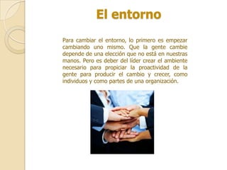 El entorno
Para cambiar el entorno, lo primero es empezar
cambiando uno mismo. Que la gente cambie
depende de una elección que no está en nuestras
manos. Pero es deber del líder crear el ambiente
necesario para propiciar la proactividad de la
gente para producir el cambio y crecer, como
individuos y como partes de una organización.
 