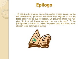 Epílogo
-     El objetivo del profesor es que los aportes e ideas suyas y de los
    seis participantes, produzcan resultados que mejoren la vida de
    todos ellos y de los que los rodean. Un proverbio chino reza "Un
    viaje de tres mil leguas empieza con un solo paso". Si los
    participantes buscaban un cambio, el primer paso está dado. Es su
    elección cómo continuar el camino.
 