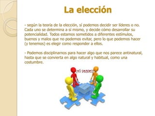 La elección
- según la teoría de la elección, sí podemos decidir ser líderes o no.
Cada uno se determina a sí mismo, y decide cómo desarrollar su
potencialidad. Todos estamos sometidos a diferentes estímulos,
buenos y malos que no podemos evitar, pero lo que podemos hacer
(y tenemos) es elegir como responder a ellos.

- Podemos disciplinarnos para hacer algo que nos parece antinatural,
hasta que se convierta en algo natural y habitual, como una
costumbre.
 