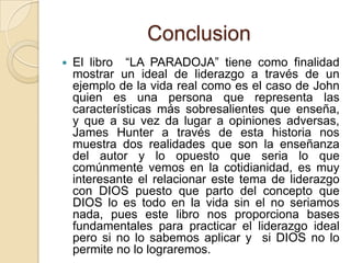 Conclusion
   El libro “LA PARADOJA” tiene como finalidad
    mostrar un ideal de liderazgo a través de un
    ejemplo de la vida real como es el caso de John
    quien es una persona que representa las
    características más sobresalientes que enseña,
    y que a su vez da lugar a opiniones adversas,
    James Hunter a través de esta historia nos
    muestra dos realidades que son la enseñanza
    del autor y lo opuesto que seria lo que
    comúnmente vemos en la cotidianidad, es muy
    interesante el relacionar este tema de liderazgo
    con DIOS puesto que parto del concepto que
    DIOS lo es todo en la vida sin el no seriamos
    nada, pues este libro nos proporciona bases
    fundamentales para practicar el liderazgo ideal
    pero si no lo sabemos aplicar y si DIOS no lo
    permite no lo lograremos.
 