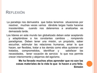 REFLEXIÓN

La paradoja nos demuestra que todos tenemos situaciones por
 resolver, muchas veces vamos dándole largas hasta hacerse
 insostenibles    cuando nos detenemos a analizarlas es
 demasiado tarde.
Los lideres en este mundo tan globalizado deben estar aceptando
  y adaptándose a los constantes cambios , rompiendo
  paradigmas. Deben tener una misión, un propósito, saber
  escuchar, estimular las relaciones humanas, amar lo que
  hacen, ser flexibles, tratar a los demás como ellos quisieran ser
  tratados, comprometidos, identificar y            satisfacer las
  necesidades, tener vocación de servicio lo que nos permite
  crecer interiormente y alejarnos del egoísmo.
          Me ha llevado muchos años aprender que no son las
        cosas materiales de la vida lo que le hacen a uno feliz.
                                                       Simeón
 