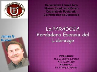 Universidad Fermín Toro
           Vicerrectorado Académico
             Decanato de Postgrado
           Coordinación de Doctorado




James G.
Hunter



                       Participante:
                  M.S.C Norkys b. Perez
                     C.I: 12.691.355
                        Facilitador:
                   Dr. Eustiquio Aponte
 