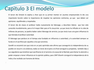 Capitulo 3 El modelo
    El tercer día Simeón le explica a Jhon que en su primer mentor en asuntos empresariales le dio una
    importante lección sobre la importancia de respetar las opiniones contrarias, ya que que deben ser
    opiniones equilibradas y respetadas.

    El tercer día de clases el profesor habla nuevamente de liderazgo, y describen lideres que han sido
    conocido mundialmente, para el el mayor líder para el fu Jesucristo ya que Jesús ha influido en la vida de
    millones de persona, se podría hablar sobre liderazgo de servicio, ya que Jesús tuvo una gran influencia lo
    que llamaba el profesor autoridad.

    El liderazgo que perdura en el tiempo esta fundado en influencia o autoridad, y la autoridad siempre se
    funda en el sacrificio por aquellos a los que servimos.

    Gandhi se encontró con que vivía en un país oprimido este afirmo que conseguiría la independencia de su
    pueblo sin recurrir a la violencia, todos se rieron de el pero a la final consiguió su propósito, también dijo a
    sus seguidores que tendrían que sacrificarse en el servicio a la causa de la libertad, para llamar la atención y
    poder empezar a tener influencia en la opinión pública, para 1947 Ghanhi consiguió la independencia de la
    India y fue recibido con honores de héroe.

.
 