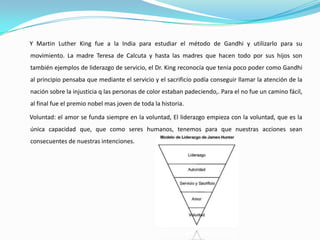 Y Martin Luther King fue a la India para estudiar el método de Gandhi y utilizarlo para su
movimiento. La madre Teresa de Calcuta y hasta las madres que hacen todo por sus hijos son
también ejemplos de liderazgo de servicio, el Dr. King reconocía que tenia poco poder como Gandhi
al principio pensaba que mediante el servicio y el sacrificio podía conseguir llamar la atención de la
nación sobre la injusticia q las personas de color estaban padeciendo,. Para el no fue un camino fácil,
al final fue el premio nobel mas joven de toda la historia.

Voluntad: el amor se funda siempre en la voluntad, El liderazgo empieza con la voluntad, que es la
única capacidad que, que como seres humanos, tenemos para que nuestras acciones sean
consecuentes de nuestras intenciones.
 