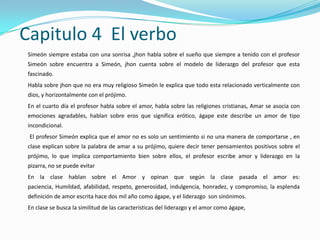 Capitulo 4 El verbo
 Simeón siempre estaba con una sonrisa ,jhon habla sobre el sueño que siempre a tenido con el profesor
 Simeón sobre encuentra a Simeón, jhon cuenta sobre el modelo de liderazgo del profesor que esta
 fascinado.
 Habla sobre jhon que no era muy religioso Simeón le explica que todo esta relacionado verticalmente con
 dios, y horizontalmente con el prójimo.
 En el cuarto día el profesor habla sobre el amor, habla sobre las religiones cristianas, Amar se asocia con
 emociones agradables, hablan sobre eros que significa erótico, ágape este describe un amor de tipo
 incondicional.
 El profesor Simeón explica que el amor no es solo un sentimiento si no una manera de comportarse , en
 clase explican sobre la palabra de amar a su prójimo, quiere decir tener pensamientos positivos sobre el
 prójimo, lo que implica comportamiento bien sobre ellos, el profesor escribe amor y liderazgo en la
 pizarra, no se puede evitar
 En la clase hablan sobre el Amor y opinan que según la clase pasada el amor es:
 paciencia, Humildad, afabilidad, respeto, generosidad, indulgencia, honradez, y compromiso, la esplenda
 definición de amor escrita hace dos mil año como ágape, y el liderazgo son sinónimos.
 En clase se busca la similitud de las características del liderazgo y el amor como ágape,
 