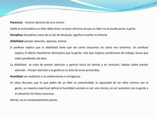 Paciencia: mostrar dominio de uno mismo.

Habla la entrenadora un líder debe tener un buen dominio ya que un líder no se puede poner a gritar.

Disciplina: Disciplinar viene de la raíz de discípulo, significa enseñar o entrenar

Afabilidad: prestar atención, apreciar, animar.

El profesor explica que la afabilidad tiene que ver como actuamos no como nos sentimos. Un profesor
    explica, El efecto Hawthorne demuestra que la gente, más que mejores condiciones de trabajo, busca que
    estén pendientes de ellos.

La afabilidad se trata de prestar atención y aprecio hacia los demás y en animarle, Hablan sobre prestar
    atención .Prestar atención a la gente es un acto de amor primordial,

Humildad: ser auténtico y sin pretensiones ni arrogancia.

En clase discuten que lo que piden de un líder es autenticidad, la capacidad de ser ellos mismos con la
    gente, un maestro espiritual define la humildad consiste en ser uno mismo, en ser autentico con la gente y
    en desechar las falsas mascaras.

demás, no un comportamiento pasivo.
 