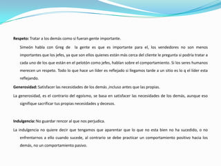 Respeto: Tratar a los demás como si fueran gente importante.

   Simeón habla con Greg de        la gente es que es importante para el, los vendedores no son menos
   importantes que los jefes, ya que son ellos quienes están más cerca del cliente le pregunta si podría tratar a
   cada uno de los que están en el pelotón como jefes, hablan sobre el comportamiento. Si los seres humanos
   merecen un respeto. Todo lo que hace un líder es reflejado si llegamos tarde a un sitio es lo q el líder esta
   reflejando.

Generosidad: Satisfacer las necesidades de los demás ,incluso antes que las propias.

La generosidad, es el contrario del egoísmo, se basa en satisfacer las necesidades de los demás, aunque eso
   signifique sacrificar tus propias necesidades y decesos.



Indulgencia: No guardar rencor al que nos perjudica.

La indulgencia no quiere decir que tengamos que aparentar que lo que no esta bien no ha sucedido, o no
   enfrentarnos a ello cuando sucede, al contrario se debe practicar un comportamiento positivo hacia los
   demás, no un comportamiento pasivo.
 