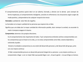 El comportamiento positivo quiere decir en ser abierto, honrado, y directo con lo demás pero siempre de
   forma respetuosa, el comportamiento indulgente, consiste en enfrentarse a las situaciones según surgen de
   modo positivo, y desprenderse de cualquier resquicio de rencor.

Honradez: cualidad de estar libre de engaños.

La honradez es la mayor cualidad de las personas que esperan de un líder,

Significa que uno debe dar la mayor cantidad de información posible, decir siempre la verdad, no esconder lo
   malo ni tampoco exagerar lo bueno.

Compromiso: atenerse a las propias elecciones.

   Es el comportamiento más importante de todos. Y por compromiso entiendo sentirse comprometidos con
   los compromisos que se hacen en la vida, y si no estas comprometido como líder, estarás dejándolo y
   volviendo al poder.

    Simeón el verdadero compromiso es una visión del desarrollo personal, y del desarrollo del grupo, junto
   con una mejora continua

    El líder comprometido procura un desarrollo personal integral de su persona y una mejora continua, se
   compromete a llegar a ser un mejor líder que pueda llegar a ser , el que la gente a la que dirige se merece.
 