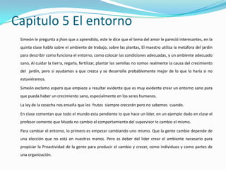Capitulo 5 El entorno
 Simeón le pregunta a jhon que a aprendido, este le dice que el tema del amor le pareció interesantes, en la
 quinta clase habla sobre el ambiente de trabajo, sobre las plantas, El maestro utiliza la metáfora del jardín
 para describir como funciona el entorno, como colocar las condiciones adecuadas, y un ambiente adecuado
 sano, Al cuidar la tierra, regarla, fertilizar, plantar las semillas no somos realmente la causa del crecimiento
 del jardín, pero sí ayudamos a que crezca y se desarrolle probablemente mejor de lo que lo haría si no
 estuviéramos.

 Simeón exclamo espero que empiece a resultar evidente que es muy evidente crear un entorno sano para
 que pueda haber un crecimiento sano, especialmente en los seres humanos.

 La ley de la cosecha nos enseña que los frutos siempre crecerán pero no sabemos cuando.

 En clase comentan que todo el mundo esta pendiente lo que hace un líder, en un ejemplo dado en clase el
 profesor comento que Mazda no cambio el comportamiento del supervisor lo cambio el mismo.

 Para cambiar el entorno, lo primero es empezar cambiando uno mismo. Que la gente cambie depende de
 una elección que no está en nuestras manos. Pero es deber del líder crear el ambiente necesario para
 propiciar la Proactividad de la gente para producir el cambio y crecer, como individuos y como partes de
 una organización.
 