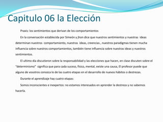 Capitulo 06 la Elección
    Praxis: los sentimientos que derivan de los comportamientos

    En la conversación establecida por Simeón y jhon dice que nuestros sentimientos y nuestras ideas
 determinan nuestros comportamiento, nuestras ideas, creencias , nuestros paradigmas tienen mucha
 influencia sobre nuestros comportamientos, también tiene influencia sobre nuestras ideas y nuestros
 sentimientos.

    El ultimo día discutieron sobre la responsabilidad y las elecciones que hacen, en clase discuten sobre el
 “determinismo” significa que para cada suceso, físico, mental, existe una causa, El profesor puede que
 alguno de vosotros conozca lo de las cuatro etapas en el desarrollo de nuevos hábitos o destrezas.

    Durante el aprendizaje hay cuatro etapas:

    Somos inconscientes e inexpertos: no estamos interesados en aprender la destreza y no sabemos
 hacerla.
 
