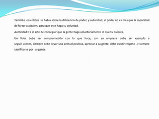 También en el libro se habla sobre la diferencia de poder, y autoridad, el poder no es mas que la capacidad
de forzar a alguien, para que este haga tu voluntad.

Autoridad: Es el arte de conseguir que la gente haga voluntariamente lo que tu quieres.

Un líder debe ser comprometido con lo que hace, con su empresa debe ser ejemplo a
seguir, atento, siempre debe llevar una actitud positiva, apreciar a su gente, debe existir respeto , y siempre
sacrificarse por su gente.
 