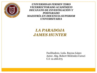 UNIVERSIDAD FERMIN TORO
 VICERRECTORADO ACADÉMICO
 DECANATO DE INVESTIGACIÓN Y
         POSTGRADO
MAESTRÍA EN DOCENCIA SUPERIOR
       UNIVERSITARIA



    LA PARADOJA
   JAMES HUNTER



           Facilitadora. Lcda. Rayssa López
           Autor. Abg. Robert Meléndez Caruci
           C.I: 12.266.675
 