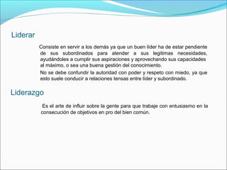 Liderar
          Consiste en servir a los demás ya que un buen líder ha de estar pendiente
          de sus subordinados para atender a sus legitimas necesidades,
          ayudándoles a cumplir sus aspiraciones y aprovechando sus capacidades
          al máximo, o sea una buena gestión del conocimiento.
          No se debe confundir la autoridad con poder y respeto con miedo, ya que
          esto suele conducir a relaciones tensas entre líder y subordinado.

Liderazgo
           Es el arte de influir sobre la gente para que trabaje con entusiasmo en la
          consecución de objetivos en pro del bien común.
 