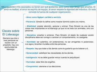 Mis jugadores y mis asociados no tienen por qué gustarme, pero como líder tengo que amarlos. El
  amor es lealtad, el amor es espíritu de equipo, el amor respeta la dignidad del individuo. En esto
                            consiste la fuerza de cualquier organización.

                         - Amor como Agápe= caridad o servicio.

                         - Paciencia: Simeón lo define como mostrar dominio sobre uno mismo.

                         - Afabilidad: prestar atención, apreciar y animar. Para Simeón es una de las
                         cosas mas importantes en el liderazgo ya que no se trata con animales, sino con
Claves sobre             personas.

El Liderazgo             - Disciplina: enseñar o entrenar. Para Simeón, el objeto de cualquier acción
 Siempre que dos o       disciplinaria debe ser corregir o cambiar un comportamiento, no castigarla.
  mas personas se
                         - Humildad: ser autentico, sin pretensiones, no ser arrogantes ni jactancioso.
   reúnen con un
 propósito, hay una      Los egos y levantan murallas entre las personas.
   oportunidad de
                         - Respeto: hay que tratar a los demás como te gustaría que te trataran a ti.
     liderazgo.
                         - Generosidad: satisfacer las necesidades de los demás.

                         - Indulgencia: no se debe guardar rencor cuando te perjudiquen.

                         - Honradez: estar libre de engaños.

                         - Compromiso: atenerse a tus elecciones.
 