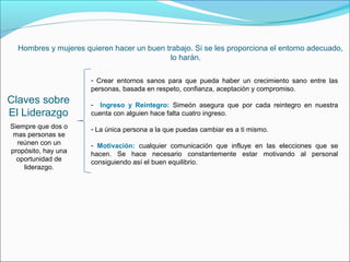 Hombres y mujeres quieren hacer un buen trabajo. Si se les proporciona el entorno adecuado,
                                           lo harán.

                      - Crear entornos sanos para que pueda haber un crecimiento sano entre las
                      personas, basada en respeto, confianza, aceptación y compromiso.
Claves sobre          - Ingreso y Reintegro: Simeón asegura que por cada reintegro en nuestra
El Liderazgo          cuenta con alguien hace falta cuatro ingreso.
Siempre que dos o     - La única persona a la que puedas cambiar es a ti mismo.
 mas personas se
  reúnen con un       - Motivación: cualquier comunicación que influye en las elecciones que se
propósito, hay una    hacen. Se hace necesario constantemente estar motivando al personal
  oportunidad de      consiguiendo así el buen equilibrio.
    liderazgo.
 