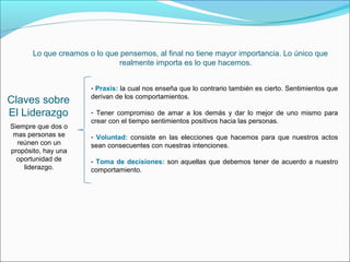 Lo que creamos o lo que pensemos, al final no tiene mayor importancia. Lo único que
                               realmente importa es lo que hacemos.


                       - Praxis: la cual nos enseña que lo contrario también es cierto. Sentimientos que
                       derivan de los comportamientos.
Claves sobre
El Liderazgo           - Tener compromiso de amar a los demás y dar lo mejor de uno mismo para
                       crear con el tiempo sentimientos positivos hacia las personas.
Siempre que dos o
 mas personas se       - Voluntad: consiste en las elecciones que hacemos para que nuestros actos
  reúnen con un        sean consecuentes con nuestras intenciones.
propósito, hay una
  oportunidad de       - Toma de decisiones: son aquellas que debemos tener de acuerdo a nuestro
    liderazgo.         comportamiento.
 