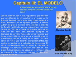 El que quiera ser el primero debe antes ser
servidor. Si quieres mandar tienes que
servir.
Gandhi también dijo a sus seguidores que tendrían
que sacrificarse en el servicio a la causa de la
libertad, llamando así la atención y poder empezar a
tener influencia en la opinión pública. Y Martin
Luther King fue a la India para estudiar el método
de Gandhi y utilizarlo para su movimiento. La madre
Teresa de Calcuta y hasta las madres que hacen
todo por sus hijos son también ejemplos de
liderazgo de servicio. Pensando en las razones que
tienen estos líderes para servir y sacrificarse, el
fundamento común a todos es el ‘amar’. El amar
como un verbo que describe comportamientos, los
cuales se fundan en la voluntad de la persona. El
‘amor’ se demuestra con acciones. El modelo de
liderazgo de servicio entonces consiste en una
pirámide invertida, que se apoya en el vértice donde
se encuentra la voluntad, porque el liderazgo
requiere esfuerzo.
Martin Luther King
Mahatma Gandhi
 