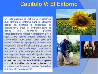 En este capítulo se debate la importancia
que plantea el entorno para el liderazgo
donde se expresa la necesidad de
establecer y crear un ambiente sano en
donde los liderados puedan
verdaderamente crecer y prosperar por lo
cual , los lideres deben propiciar las
condiciones adecuadas para que esto
ocurra. Como lo ejemplifica Simeón con
respecto a un jardín el cual se cuida y se
les propicia las condiciones para que el
solo crezca y florezca por si mismo, sin
embargo es importante de igual manera
entender como lideres que para cambiar
el entorno es imprescindible empezar
por el cambio de uno mismo, no
obstante que la gente cambie dependerá
únicamente de su elección.
 