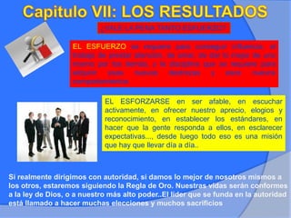 ¿VALE LA PENA TANTO ESFUERZO?
EL ESFUERZO se requiere para conseguir influencia, el
trabajo de prestar atención, de amar, de dar lo mejor de uno
mismo por los demás, y la disciplina que se requiere para
adquirir esas nuevas destrezas y esos nuevos
comportamientos
EL ESFORZARSE en ser afable, en escuchar
activamente, en ofrecer nuestro aprecio, elogios y
reconocimiento, en establecer los estándares, en
hacer que la gente responda a ellos, en esclarecer
expectativas..., desde luego todo eso es una misión
que hay que llevar día a día..
Si realmente dirigimos con autoridad, si damos lo mejor de nosotros mismos a
los otros, estaremos siguiendo la Regla de Oro. Nuestras vidas serán conformes
a la ley de Dios, o a nuestro más alto poder..El líder que se funda en la autoridad
está llamado a hacer muchas elecciones y muchos sacrificios
 