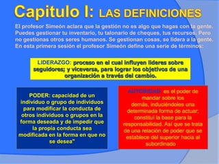 El profesor Simeón aclara que la gestión no es algo que hagas con la gente.
Puedes gestionar tu inventario, tu talonario de cheques, tus recursos. Pero
no gestionas otros seres humanos. Se gestionan cosas, se lidera a la gente.
En esta primera sesión el profesor Simeón define una serie de términos:
LIDERAZGO: proceso en el cual influyen lideres sobre
seguidores; y viceversa, para lograr los objetivos de una
organización a través del cambio.
PODER: capacidad de un
individuo o grupo de individuos
para modificar la conducta de
otros individuos o grupos en la
forma deseada y de impedir que
la propia conducta sea
modificada en la forma en que no
se desea"
AUTORIDAD: es el poder de
mandar sobre los
demás, induciéndoles una
determinada forma de actuar;
constituí la base para la
responsabilidad. Así que se trata
de una relación de poder que se
establece del superior hacia al
subordinado.
 