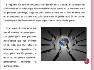 El segundo día John se encuentra con Simeón en la capilla, al conversar un
rato Simeón se da cuenta que John no sabe escuchar dando así un mal mensaje a
las personas que dirige, luego de que Simeón le hace ver a John el error que
está cometiendo se dispone a escuchar una breve biografía sobre él; en la cual
Simeón quedo fascinado debido a que le gustaba oír la vida de la gente.
En el aula el tema principal
fue el cambio de paradigmas.
Los paradigmas son patrones
psicológicos que nos orientan
en la vida. Son muy útiles si
hacemos uso apropiado de
ellos, pero también pueden, si
estos son antiguos u obsoletos,
paralizarnos mientras el
mundo avanza.
 