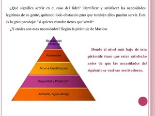 ¿Qué significa servir en el caso del líder? Identificar y satisfacer las necesidades
legítimas de su gente, quitando todo obstáculo para que también ellos puedan servir. Esta
es la gran paradoja: "si quieres mandar tienes que servir“
¿Y cuáles son esas necesidades? Según la pirámide de Maslow
Realización
Personal
Autoestima
Amor e Identificación
Seguridad y Protección
Alimento, Agua, Abrigo
Donde el nivel más bajo de esta
pirámide tiene que estar satisfecho
antes de que las necesidades del
siguiente se vuelvan motivadoras.
 