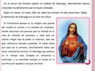 En el tercer día Simeón explica el modelo de liderazgo, describiendo líderes
conocidos mundialmente que lo hayan utilizado.
Según el monje, el mayor líder de todos los tiempos ha sido Jesucristo. Según
la definición de liderazgo era el arte de influir.
El cristianismo porque es la religión más grande
del mundo en cuanto a la cantidad de creyentes,
siendo Jesucristo una persona que ha influido en la
vida de millones de personas, y todo esto sin
utilizar ningún tipo de poder ni violencia, sólo una
gran influencia llamada autoridad. Él había dicho
que para ser el primero, sencillamente había que
tener voluntad de servicio. El liderazgo que perdura
en el tiempo esta fundado en influencia o
autoridad, y la autoridad siempre se funda en el
sacrificio por aquellos a los que servimos
 