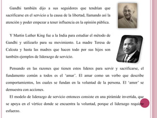 Gandhi también dijo a sus seguidores que tendrían que
sacrificarse en el servicio a la causa de la libertad, llamando así la
atención y poder empezar a tener influencia en la opinión pública.
Y Martin Luther King fue a la India para estudiar el método de
Gandhi y utilizarlo para su movimiento. La madre Teresa de
Calcuta y hasta las madres que hacen todo por sus hijos son
también ejemplos de liderazgo de servicio.
Pensando en las razones que tienen estos líderes para servir y sacrificarse, el
fundamento común a todos es el „amar‟. El amar como un verbo que describe
comportamientos, los cuales se fundan en la voluntad de la persona. El „amor‟ se
demuestra con acciones.
El modelo de liderazgo de servicio entonces consiste en una pirámide invertida, que
se apoya en el vértice donde se encuentra la voluntad, porque el liderazgo requiere
esfuerzo.
 