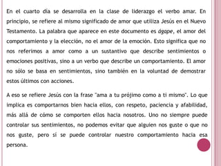 En el cuarto día se desarrolla en la clase de liderazgo el verbo amar. En
principio, se refiere al mismo significado de amor que utiliza Jesús en el Nuevo
Testamento. La palabra que aparece en este documento es ágape, el amor del
comportamiento y la elección, no el amor de la emoción. Esto significa que no
nos referimos a amor como a un sustantivo que describe sentimientos o
emociones positivas, sino a un verbo que describe un comportamiento. El amor
no sólo se basa en sentimientos, sino también en la voluntad de demostrar
estos últimos con acciones.
A eso se refiere Jesús con la frase "ama a tu prójimo como a ti mismo". Lo que
implica es comportarnos bien hacia ellos, con respeto, paciencia y afabilidad,
más allá de cómo se comporten ellos hacia nosotros. Uno no siempre puede
controlar sus sentimientos, no podemos evitar que alguien nos guste o que no
nos guste, pero sí se puede controlar nuestro comportamiento hacia esa
persona.
 