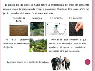 El quinto día de clase se habló sobre la importancia de crear un ambiente
sano en el que la gente pueda crecer y prosperar; Simeón utiliza la metáfora del
jardín para describir como funciona el entorno.
No estas causando
realmente el crecimiento
del jardín
Si cuidas la
tierra
La riegas Lo fertilizas Lo siembras
Pero sí se esta ayudando a que
crezca y se desarrolle, solo se esta
ayudando al poner las condiciones
adecuadas para que esto ocurra.
Lo mismo ocurre en el ambiente de trabajo.
 
