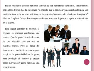 En las relaciones con las personas también se van sembrando opiniones, sentimientos,
entre otros. Como dice la enfermera “a medida que la relación va desarrollándose, se van
haciendo una serie de movimientos en las cuentas bancarias de relaciones imaginaria”
libro de Stephen Covey. Los comportamientos provocan ingresos o egresos automáticos
en la cuenta.
Para lograr cambiar el entorno, lo
primero es empezar cambiando uno
mismo. Que la gente cambie depende
de una elección que no está en
nuestras manos. Pero es deber del
líder crear el ambiente necesario para
propiciar la proactividad de la gente
para producir el cambio y crecer,
como individuos y como partes de una
organización.
 