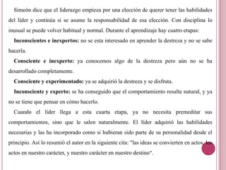 Simeón dice que el liderazgo empieza por una elección de querer tener las habilidades
del líder y continúa si se asume la responsabilidad de esa elección. Con disciplina lo
inusual se puede volver habitual y normal. Durante el aprendizaje hay cuatro etapas:
Inconscientes e inexpertos: no se esta interesado en aprender la destreza y no se sabe
hacerla.
Consciente e inexperto: ya conocemos algo de la destreza pero aún no se ha
desarrollado completamente.
Consciente y experimentado: ya se adquirió la destreza y se disfruta.
Inconsciente y experto: se ha conseguido que el comportamiento resulte natural, y ya
no se tiene que pensar en cómo hacerlo.
Cuando el líder llega a esta cuarta etapa, ya no necesita premeditar sus
comportamientos, sino que le salen naturalmente. El líder adquirió las habilidades
necesarias y las ha incorporado como si hubieran sido parte de su personalidad desde el
principio. Así lo resumió el autor en la siguiente cita: "las ideas se convierten en actos, los
actos en nuestro carácter, y nuestro carácter en nuestro destino“.
 