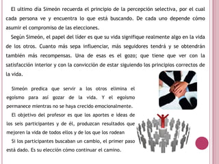 El ultimo día Simeón recuerda el principio de la percepción selectiva, por el cual
cada persona ve y encuentra lo que está buscando. De cada uno depende cómo
asumir el compromiso de las elecciones.
Según Simeón, el papel del líder es que su vida signifique realmente algo en la vida
de los otros. Cuanto más sepa influenciar, más seguidores tendrá y se obtendrán
también más recompensas. Una de esas es el gozo; que tiene que ver con la
satisfacción interior y con la convicción de estar siguiendo los principios correctos de
la vida.
Simeón predica que servir a los otros elimina el
egoísmo para así gozar de la vida. Y el egoísmo
permanece mientras no se haya crecido emocionalmente.
El objetivo del profesor es que los aportes e ideas de
los seis participantes y de él, produzcan resultados que
mejoren la vida de todos ellos y de los que los rodean
Si los participantes buscaban un cambio, el primer paso
está dado. Es su elección cómo continuar el camino.
 