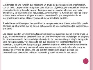 El liderazgo es una función que relaciona un grupo de personas en una organización,
con un líder. Las personas se agrupan para alcanzar objetivos, pero necesitan tener un
comportamiento ordenado y encarrilado para que sus aportes al grupo sean más
eficientes y se logren mejores resultados. A mi entender la función del líder es lograr
ordenar estos esfuerzos y lograr aumentar la motivación y el compromiso de los
integrantes para poder obtener juntos el mejor resultado posible.
Puede llamarse liderazgo a la capacidad de una persona para liderar, o también puede
llamarse así al proceso que se lleva a cabo cuando se interrrelacionan los subordinados
y el líder.
Los líderes pueden ser determinados por un superior, puede ser que el mismo grupo lo
elija, o también que las características de líder de una persona sobresalgan en el grupo
de tal manera que lo lleven a dirigir el conjunto de personas sin que ningún integrante
se lo haya propuesto, y es aceptado por que el grupo y él inconscientemente lo
necesitan, porque todos los grupos que deseen cumplir un objetivo necesitan de una
persona que los motive y que sea el motor que recolecte lo mejor de cada uno y lo
coloque al servicio de todos. A la vez el líder necesita del grupo, porque sus
características personales lo hacen sobresalir y poner en marcha ese motor.
 