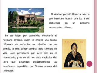 El destino pareció llevar a John a
que intentara buscar una luz a sus
problemas en un pequeño
monasterio cristiano.
En ese lugar, por casualidad conocería al
hermano Simeón, quien le enseña una forma
diferente de enfrentar su relación con los
demás, lo cual puede cambiar para siempre su
vida. John permanece por siete días en el
monasterio; y es de allí los siete capítulos del
libro que describen didácticamente las
enseñanzas impartidas por Simeón acerca del
liderazgo.
 