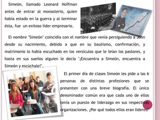 Simeón, llamado Leonard Hoffman
antes de entrar al monasterio, quien
había estado en la guerra y al terminar
ésta, fue un exitoso líder empresario.
El nombre "Simeón" coincidía con el nombre que venía persiguiendo a John
desde su nacimiento, debido a que en su bautismo, confirmación, y
matrimonio lo había escuchado en los versículos que le leían los pastores, y
hasta en sus sueños alguien le decía "¡Encuentra a Simeón, encuentra a
Simeón y escúchale!".
El primer día de clases Simeón les pide a las 6
personas de distintas profesiones que se
presenten con una breve biografía. El único
denominador común era que cada uno de ellos
tenía un puesto de liderazgo en sus respectivas
organizaciones. ¿Por qué todos ellos eran líderes?
 