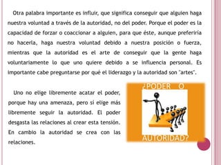 Otra palabra importante es influir, que significa conseguir que alguien haga
nuestra voluntad a través de la autoridad, no del poder. Porque el poder es la
capacidad de forzar o coaccionar a alguien, para que éste, aunque preferiría
no hacerla, haga nuestra voluntad debido a nuestra posición o fuerza,
mientras que la autoridad es el arte de conseguir que la gente haga
voluntariamente lo que uno quiere debido a se influencia personal. Es
importante cabe preguntarse por qué el liderazgo y la autoridad son "artes".
Uno no elige libremente acatar el poder,
porque hay una amenaza, pero sí elige más
libremente seguir la autoridad. El poder
desgasta las relaciones al crear esta tensión.
En cambio la autoridad se crea con las
relaciones.
 
