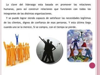 La clave del liderazgo esta basada en promover las relaciones
humanas, para así construir relaciones que funcionen con todos los
integrantes de las distintas organizaciones.
Y se puede lograr siendo capaces de satisfacer las necesidades legítimas
de los clientes, dignos de confianza de esas personas. Y esta última llega
cuando uno se la merece, Si se compra, con el tiempo se pierde.
 