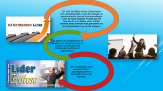 Un líder no debe nunca conformarse
con la mediocridad, o con la chapuza: la
gente necesita que se la anime a llegar
a ser lo mejor posible. Puede que no
sea eso lo que desee, pero el líder
debería estar siempre más pendiente de
las necesidades que de los deseos.

Un deseo; es simplemente un
apetito, una apetencia que no
se para a considerar las
consecuencias físicas o
psicológicas.

Una necesidad; es un
requisito físico o
psicológico para el
bienestar de un ser
humano.

 