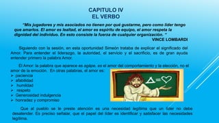 CAPITULO IV
EL VERBO
“Mis jugadores y mis asociados no tienen por qué gustarme, pero como líder tengo
que amarlos. El amor es lealtad, el amor es espíritu de equipo, el amor respeta la
dignidad del individuo. En esto consiste la fuerza de cualquier organización. “
VINCE LOMBARDI
Siguiendo con la sesión, en esta oportunidad Simeón trataba de explicar el significado del
Amor. Para entender el liderazgo, la autoridad, el servicio y el sacrificio, es de gran ayuda
entender primero la palabra Amor.
El Amor: la palabra que aparece es agápe, es el amor del comportamiento y la elección, no el
amor de la emoción. En otras palabras, el amor es:
 paciencia
 afabilidad
 humildad
 respeto
 Generosidad indulgencia
 honradez y compromiso
Que al pueblo se le preste atención es una necesidad legítima que un líder no debe
desatender. Es preciso señalar, que el papel del líder es identificar y satisfacer las necesidades
legítima.

 