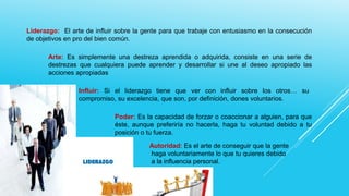 Liderazgo: El arte de influir sobre la gente para que trabaje con entusiasmo en la consecución
de objetivos en pro del bien común.
Arte: Es simplemente una destreza aprendida o adquirida, consiste en una serie de
destrezas que cualquiera puede aprender y desarrollar si une al deseo apropiado las
acciones apropiadas
Influir: Si el liderazgo tiene que ver con influir sobre los otros… su
compromiso, su excelencia, que son, por definición, dones voluntarios.
Poder: Es la capacidad de forzar o coaccionar a alguien, para que
éste, aunque preferiría no hacerla, haga tu voluntad debido a tu
posición o tu fuerza.
Autoridad: Es el arte de conseguir que la gente
haga voluntariamente lo que tu quieres debido
a la influencia personal.

 