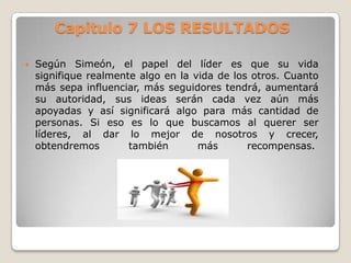 Capitulo 7 LOS RESULTADOS


Según Simeón, el papel del líder es que su vida
signifique realmente algo en la vida de los otros. Cuanto
más sepa influenciar, más seguidores tendrá, aumentará
su autoridad, sus ideas serán cada vez aún más
apoyadas y así significará algo para más cantidad de
personas. Si eso es lo que buscamos al querer ser
líderes, al dar lo mejor de nosotros y crecer,
obtendremos
también
más
recompensas.

 